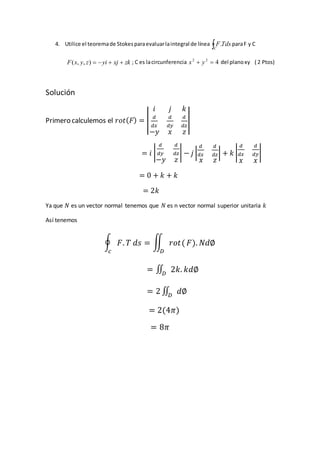 4. Utilice el teoremade Stokesparaevaluarlaintegral de línea C
TdsF. paraF y C
zkxjyizyxF ),,( ; C es lacircunferencia 422
 yx del planoxy ( 2 Ptos)
Solución
Primero calculemos el 𝑟𝑜𝑡( 𝐹) = |
𝑖 𝑗 𝑘
𝑑
𝑑𝑥
𝑑
𝑑𝑦
𝑑
𝑑𝑧
−𝑦 𝑥 𝑧
|
= 𝑖 |
𝑑
𝑑𝑦
𝑑
𝑑𝑧
−𝑦 𝑧
| − 𝑗 |
𝑑
𝑑𝑥
𝑑
𝑑𝑧
𝑥 𝑧
| + 𝑘 |
𝑑
𝑑𝑥
𝑑
𝑑𝑦
𝑥 𝑥
|
= 0 + 𝑘 + 𝑘
= 2𝑘
Ya que 𝑁 es un vector normal tenemos que 𝑁 es n vector normal superior unitaria 𝑘
Así tenemos
∮ 𝐹. 𝑇 𝑑𝑠
𝑐
= ∬ 𝑟𝑜𝑡(
𝐷
𝐹). 𝑁𝑑∅
= ∬ 2𝑘. 𝑘𝑑∅𝐷
= 2 ∬ 𝑑∅𝐷
= 2(4𝜋)
= 8𝜋
 