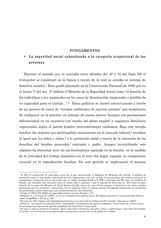 FUNDAMENTOS
     §   La seguridad social subordinada a la categoría ocupacional de las
          personas


     Durante el período que se extendió entre décadas del 40 y 70 del Siglo XX el
trabajador se constituyó en la figura a través de la cual se accedía al sistema de
derechos sociales.1 Esto quedó plasmado en la Constitución Nacional de 1949 que en
el Inciso 7º del Art. 37 definía el Derecho de la Seguridad Social como “el derecho de
los individuos a ser amparados en los casos de disminución, suspensión o pérdida de
su capacidad para el trabajo…”.2 Estas políticas se fueron estructurando a través
de un proceso de suma de “cuerpos autónomos de seguros sociales” que terminaron
de configurar en la práctica un sistema de acceso masivo (aunque con prestaciones
diferenciales) en un escenario con niveles del pleno empleo3 y esquemas familiares
organizados según el patrón hombre proveedor/mujer cuidadora. Bajo este arreglo
familiar las mujeres que participaban escasamente en el mercado laboral,4 accedían
al igual que los niños y niñas,5 a la protección social a través de la extensión de los
derechos del hombre proveedor, conyugue y padre. Aunque invisivilizado este
régimen de bienestar tuvo un eje fuertemente apoyado en la familia, en la medida
de la actividad del trabajo doméstico en el seno del hogar suponía un componente
esencial en la reproducción familiar. En este período se implementó el sistema


1 Si bien el componente de seguridad social era el que caracterizaba al Régimen de Bienestar del período, la política de

protección social se encontraba conformada por dos componentes más: por un lado, las prestaciones de carácter universal se
encontraban compuestas por la educación, que se había asentado desde el S. XIX y principios del XX como una política de
Estado, que brindaba una educación laica de acceso libre y gratuito, y por el sistema de salud que en 1947 tomó un gran
impulso de la mano del Ministro de Salud Ramón Carrillo. Junto con este último sistema se fomentaron las obras sociales
gestionadas por los sindicatos y financiadas con un impuesto sobre la nómina salarial. El segundo componente lo constituían
las prestaciones asistenciales que eran cuantitativamente muy limitadas.
2 Citado en: ETS-CTA (2009), La seguridad social es nuestro derecho, p 33.
3 Barbeito, A. y Lo Vuolo, R. (1998), La nueva oscuridad de la política social. Del Estado populista el neoconservador. Buenos

Aires: Ciepp/Miño y Dávila, p. 120.
4 El censo de 1947 registra una participación femenina en el mercado de trabajo del 23%; Fuente: Pautassi, L. (2004)

“¿Primero... las damas? La situación de la mujer frente a la propuesta de ingreso ciudadano,” en Lo Vuolo, R. y otros Contra
la exclusión. La propuesta de ingreso ciudadano. En: http://www.ciepp.org.ar/
5 De aquí en más se utilizará el termino “niños” para hacer referencia a los niños, niñas y adolescentes a sólo efecto de facilitar

la lectura, con el mismo fin se ha pluralizado en masculino cuando esto no ha podido ser evitado.

                                                                                                                                 6
 