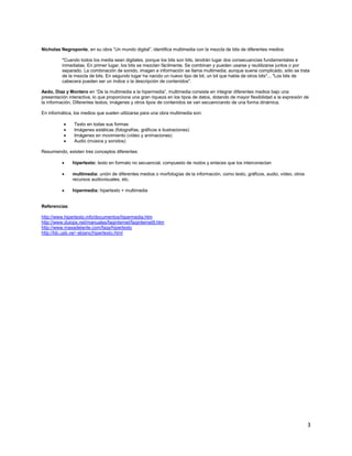 Nicholas Negroponte, en su obra “Un mundo digital”, identifica multimedia con la mezcla de bits de diferentes medios:

          "Cuando todos los media sean digitales, porque los bits son bits, tendrán lugar dos consecuencias fundamentales e
          inmediatas. En primer lugar, los bits se mezclan fácilmente. Se combinan y pueden usarse y reutilizarse juntos o por
          separado. La combinación de sonido, imagen e información se llama multimedia; aunque suene complicado, sólo se trata
          de la mezcla de bits. En segundo lugar ha nacido un nuevo tipo de bit, un bit que habla de otros bits"... "Los bits de
          cabecera pueden ser un índice o la descripción de contenidos".

Aedo, Díaz y Montero en “De la multimedia a la hipermedia”, multimedia consiste en integrar diferentes medios bajo una
presentación interactiva, lo que proporciona una gran riqueza en los tipos de datos, dotando de mayor flexibilidad a la expresión de
la información. Diferentes textos, imágenes y otros tipos de contenidos se van secuenciando de una forma dinámica.

En informática, los medios que suelen utilizarse para una obra multimedia son:

                Texto en todas sus formas
                Imágenes estáticas (fotografías, gráficos e ilustraciones)
                Imágenes en movimiento (vídeo y animaciones)
                Audio (música y sonidos)

Resumiendo, existen tres conceptos diferentes:

               hipertexto: texto en formato no secuencial, compuesto de nodos y enlaces que los interconectan

               multimedia: unión de diferentes medios o morfologías de la información, como texto, gráficos, audio, vídeo, otros
               recursos audiovisuales, etc.

               hipermedia: hipertexto + multimedia


Referencias:

http://www.hipertexto.info/documentos/hipermedia.htm
http://www.duiops.net/manuales/faqinternet/faqinternet9.htm
http://www.masadelante.com/faqs/hipertexto
http://ldc.usb.ve/~abianc/hipertexto.html




                                                                                                                                   3
 