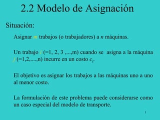 1
Situación:
Asignar m trabajos (o trabajadores) a n máquinas.
Un trabajo i (=1, 2, 3 ,...,m) cuando se asigna a la máquina
j (=1,2,....,n) incurre en un costo cij.
El objetivo es asignar los trabajos a las máquinas uno a uno
al menor costo.
La formulación de este problema puede considerarse como
un caso especial del modelo de transporte.
2.2 Modelo de Asignación
 