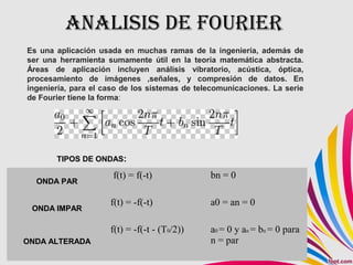ANALISIS DE FOURIER
ONDA PAR
f(t) = f(-t) bn = 0
ONDA IMPAR
f(t) = -f(-t) a0 = an = 0
ONDA ALTERADA
f(t) = -f(-t - (T0/2)) a0 = 0 y an = bn = 0 para
n = par
Es una aplicación usada en muchas ramas de la ingeniería, además de
ser una herramienta sumamente útil en la teoría matemática abstracta.
Áreas de aplicación incluyen análisis vibratorio, acústica, óptica,
procesamiento de imágenes ,señales, y compresión de datos. En
ingeniería, para el caso de los sistemas de telecomunicaciones. La serie
de Fourier tiene la forma:
TIPOS DE ONDAS:
 