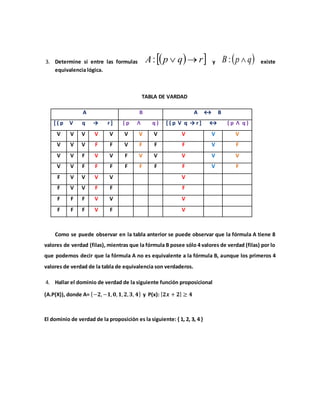 3. Determine si entre las formulas   rqpA : y  qpB : existe
equivalencia lógica.
TABLA DE VARDAD
A B A ↔ B
[ ( p V q → r ] ( p Ʌ q ) [ ( p V q → r ] ↔ ( p Ʌ q )
V V V V V V V V V V V
V V V F F V F F F V F
V V F V V F V V V V V
V V F F F F F F F V F
F V V V V V
F V V F F F
F F F V V V
F F F V F V
Como se puede observar en la tabla anterior se puede observar que la fórmula A tiene 8
valores de verdad (filas), mientras que la fórmula B posee sólo 4 valores de verdad (filas) por lo
que podemos decir que la fórmula A no es equivalente a la fórmula B, aunque los primeros 4
valores de verdad de la tabla de equivalencia son verdaderos.
4. Hallar el dominio de verdad de la siguiente función proposicional
(A.P(X)), donde A= {−𝟐,−𝟏, 𝟎, 𝟏, 𝟐, 𝟑, 𝟒} y P(x): | 𝟐𝒙 + 𝟐| ≥ 𝟒
El dominio de verdad de la proposición es la siguiente: { 1, 2, 3, 4 }
 