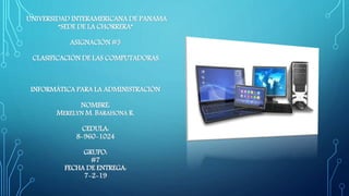UNIVERSIDAD INTERAMERICANA DE PANAMA
“SEDE DE LA CHORRERA”
ASIGNACIÓN #3
CLASIFICACIÓN DE LAS COMPUTADORAS.
INFORMÁTICA PARA LA ADMINISTRACIÓN
NOMBRE:
MERELYN M. BARAHONA R.
CEDULA:
8-960-1024
GRUPO:
#7
FECHA DE ENTREGA:
7-2-19
 