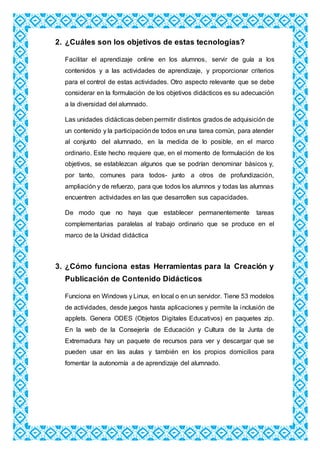2. ¿Cuáles son los objetivos de estas tecnologías?
Facilitar el aprendizaje online en los alumnos, servir de guía a los
contenidos y a las actividades de aprendizaje, y proporcionar criterios
para el control de estas actividades. Otro aspecto relevante que se debe
considerar en la formulación de los objetivos didácticos es su adecuación
a la diversidad del alumnado.
Las unidades didácticas deben permitir distintos grados de adquisición de
un contenido y la participaciónde todos en una tarea común, para atender
al conjunto del alumnado, en la medida de lo posible, en el marco
ordinario. Este hecho requiere que, en el momento de formulación de los
objetivos, se establezcan algunos que se podrían denominar básicos y,
por tanto, comunes para todos- junto a otros de profundización,
ampliación y de refuerzo, para que todos los alumnos y todas las alumnas
encuentren actividades en las que desarrollen sus capacidades.
De modo que no haya que establecer permanentemente tareas
complementarias paralelas al trabajo ordinario que se produce en el
marco de la Unidad didáctica
3. ¿Cómo funciona estas Herramientas para la Creación y
Publicación de Contenido Didácticos
Funciona en Windows y Linux, en local o en un servidor. Tiene 53 modelos
de actividades, desde juegos hasta aplicaciones y permite la inclusión de
applets. Genera ODES (Objetos Digitales Educativos) en paquetes zip.
En la web de la Consejería de Educación y Cultura de la Junta de
Extremadura hay un paquete de recursos para ver y descargar que se
pueden usar en las aulas y también en los propios domicilios para
fomentar la autonomía a de aprendizaje del alumnado.
 