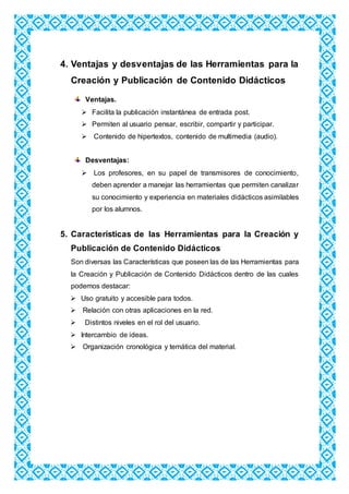 4. Ventajas y desventajas de las Herramientas para la
Creación y Publicación de Contenido Didácticos
Ventajas.
 Facilita la publicación instantánea de entrada post.
 Permiten al usuario pensar, escribir, compartir y participar.
 Contenido de hipertextos, contenido de multimedia (audio).
Desventajas:
 Los profesores, en su papel de transmisores de conocimiento,
deben aprender a manejar las herramientas que permiten canalizar
su conocimiento y experiencia en materiales didácticos asimilables
por los alumnos.
5. Características de las Herramientas para la Creación y
Publicación de Contenido Didácticos
Son diversas las Características que poseen las de las Herramientas para
la Creación y Publicación de Contenido Didácticos dentro de las cuales
podemos destacar:
 Uso gratuito y accesible para todos.
 Relación con otras aplicaciones en la red.
 Distintos niveles en el rol del usuario.
 Intercambio de ideas.
 Organización cronológica y temática del material.
 