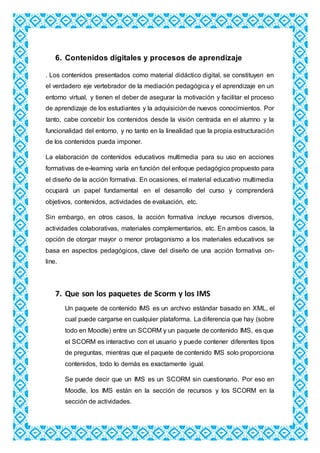 6. Contenidos digitales y procesos de aprendizaje
. Los contenidos presentados como material didáctico digital, se constituyen en
el verdadero eje vertebrador de la mediación pedagógica y el aprendizaje en un
entorno virtual, y tienen el deber de asegurar la motivación y facilitar el proceso
de aprendizaje de los estudiantes y la adquisición de nuevos conocimientos. Por
tanto, cabe concebir los contenidos desde la visión centrada en el alumno y la
funcionalidad del entorno, y no tanto en la linealidad que la propia estructuración
de los contenidos pueda imponer.
La elaboración de contenidos educativos multimedia para su uso en acciones
formativas de e-learning varía en función del enfoque pedagógico propuesto para
el diseño de la acción formativa. En ocasiones, el material educativo multimedia
ocupará un papel fundamental en el desarrollo del curso y comprenderá
objetivos, contenidos, actividades de evaluación, etc.
Sin embargo, en otros casos, la acción formativa incluye recursos diversos,
actividades colaborativas, materiales complementarios, etc. En ambos casos, la
opción de otorgar mayor o menor protagonismo a los materiales educativos se
basa en aspectos pedagógicos, clave del diseño de una acción formativa on-
line.
7. Que son los paquetes de Scorm y los IMS
Un paquete de contenido IMS es un archivo estándar basado en XML, el
cual puede cargarse en cualquier plataforma. La diferencia que hay (sobre
todo en Moodle) entre un SCORM y un paquete de contenido IMS, es que
el SCORM es interactivo con el usuario y puede contener diferentes tipos
de preguntas, mientras que el paquete de contenido IMS solo proporciona
contenidos, todo lo demás es exactamente igual.
Se puede decir que un IMS es un SCORM sin cuestionario. Por eso en
Moodle, los IMS están en la sección de recursos y los SCORM en la
sección de actividades.
 