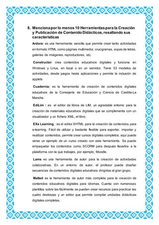 8. Mencionapor lo menos 10 Herramientaspara la Creación
y Publicación de Contenido Didácticos,resaltando sus
características
Ardora: es una herramienta sencilla que permite crear tanto actividades
en formato HTML como páginas multimedia: crucigramas, sopas de letras,
galerías de imágenes, reproductores, etc.
Constructor: crea contenidos educativos digitales y funciona en
Windows y Linux, en local o en un servidor. Tiene 53 modelos de
actividades, desde juegos hasta aplicaciones y permite la inclusión de
applets
Cuadernia: es la herramienta de creación de contenidos digitales
educativos de la Consejería de Educación y Ciencia de Castilla-La
Mancha.
EdiLim : es el editor de libros de LIM, un agradable entorno para la
creación de materiales educativos digitales que se complementa con un
visualizador y un fichero XML, el libro.
EXe Learning : es el editor XHTML para la creación de contenidos para
e-learning. Fácil de utilizar y bastante flexible para exportar, importar y
reutilizar contenidos, permite crear cursos digitales completos; aquí puede
verse un ejemplo de un curso creado con esta herramienta. Se puede
empaquetar los contenidos como SCORM para después llevarlos a la
plataforma con la que trabajes, por ejemplo, Moodle.
Lams es una herramienta de autor para la creación de actividades
colaborativas. En un entorno de autor, el profesor puede diseñar
secuencias de contenidos digitales educativos dirigidas al gran grupo.
Malted es la herramienta de autor más completa para la creación de
contenidos educativos digitales para idiomas. Cuenta con numerosas
plantillas sobre las fácilmente se pueden crear recursos para practicar las
cuatro destrezas y un editor que permite compilar unidades didácticas
digitales completas.
 