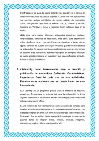 Hot Potatoes: es quizá la patata caliente más popular en el campo de
creación de recursos educativos digitales. Cuenta con seis aplicaciones
que permiten realizar actividades de opción múltiple, de respuestas
cortas, crucigramas, ejercicios de rellenar huecos, ordenar y asociar.
Funciona en Windows y Linux y necesitas tener instalado Java en tu
equipo.
JClic sirve para realizar diferentes actividades educativas digitales:
rompecabezas, ejercicios de asociación, entre otros. Está desarrollado
sobre plataforma Java y sus actividades se visualizan a través de un
applet. También se pueden descargar en local y guardar en la biblioteca
de actividades. En su web, cuenta con explicaciones sobre las dos formas
de acceder a las actividades, además de páginas de ejemplos a los que
se puede acceder mediante un buscador y que están enfocadas a Infantil,
Primaria, ESO y Bachillerato.
9. eXelearnig, como herramientas para la creación y
publicación de contenidos. Definición. Características.
Importancia. Describir cada una de sus actividades.
Resaltas otras acciones que se puede hacer en esta
herramienta.
eXe Learning es un programa gratuito para la creación de recursos
educativos. Proporciona un sistema fácil para la elaboración de libros
digitales destinados a visualizarse a través del navegador web tanto en el
entorno online como offline.
Es una herramienta muy interesante al estar especialmente pensada para
aquellas situaciones en las cuales el docente necesite diseñar un recurso
didáctico completo en torno a un tema recopilando todo tipo de materiales.
El producto final es un libro digital navegable formado por un conjunto de
páginas donde se integran textos, enlaces, archivos, imágenes,
animaciones, audios, vídeos, cuestionarios, etc.
 