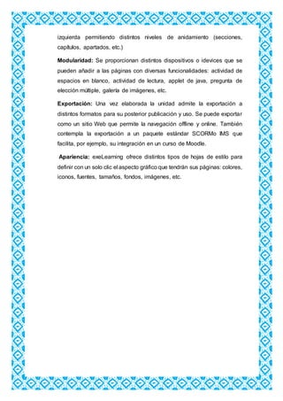 izquierda permitiendo distintos niveles de anidamiento (secciones,
capítulos, apartados, etc.)
Modularidad: Se proporcionan distintos dispositivos o idevices que se
pueden añadir a las páginas con diversas funcionalidades: actividad de
espacios en blanco, actividad de lectura, applet de java, pregunta de
elección múltiple, galería de imágenes, etc.
Exportación: Una vez elaborada la unidad admite la exportación a
distintos formatos para su posterior publicación y uso. Se puede exportar
como un sitio Web que permite la navegación offline y online. También
contempla la exportación a un paquete estándar SCORMo IMS que
facilita, por ejemplo, su integración en un curso de Moodle.
Apariencia: exeLearning ofrece distintos tipos de hojas de estilo para
definir con un solo clic el aspecto gráfico que tendrán sus páginas: colores,
iconos, fuentes, tamaños, fondos, imágenes, etc.
 