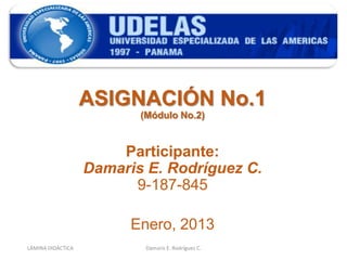 ASIGNACIÓN No.1
                          (Módulo No.2)


                       Participante:
                   Damaris E. Rodríguez C.
                         9-187-845

                         Enero, 2013
LÁMINA DIDÁCTICA           Damaris E. Rodríguez C.   1
 