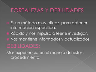  Es un método muy eficaz para obtener
  información especifica.
 Rápido y nos impulsa a leer e investigar.
 Nos mantiene informados y actualizados

DEBILIDADES:
Mas experiencia en el manejo de estos
 procedimiento.
 