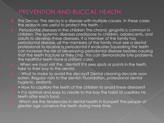    The Decay: The decay is a disease with multiple causes. In these cases
    the sealants are useful to protect the teeth.
    Periodontal diseases in the children The chronic gingivitis is common in
    children. The systemic diseases predispose to children, adolescents, and
    adults to develop these diseases. If a member of the family has
    periodontal disease, all the members of the family must see a dental
    professional to receive a periodontal it evaluates Squeaking the teeth
    can increase the risk of developing periodontal disease besides causing
    that the teeth fracture or they chip. This can demonstrate bite problems,
    the healthful teeth have a uniform color.
   . When we must visit the . dentist? If it sees spots or points in the teeth,
    take to their boy to the dentist.
     What to make to avoid the decays? Dental cleaning decade soon
    eaten. Regular visits to the dentist: Fluoridation, professional dental
    hygienic, sealants
   • How to capillary the teeth of the children to avoid these diseases?
   • It is optimal and easy to create to the boy the habit of capillary his
    teeth after each food.
    Which are the tendencies in dental health in Europe? The people of
    greater age conserve the teeth during more time.
 