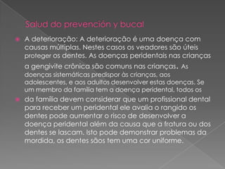    A deterioração: A deterioração é uma doença com
    causas múltiplas. Nestes casos os veadores são úteis
    proteger os dentes. As doenças peridentais nas crianças
    a gengivite crônica são comuns nas crianças. As
    doenças sistemáticas predispor às crianças, aos
    adolescentes, e aos adultos desenvolver estas doenças. Se
    um membro da família tem a doença peridental, todos os
   da família devem considerar que um profissional dental
    para receber um peridental ele avalia o rangido os
    dentes pode aumentar o risco de desenvolver a
    doença peridental além da causa que a fratura ou dos
    dentes se lascam. Isto pode demonstrar problemas da
    mordida, os dentes sãos tem uma cor uniforme.
 