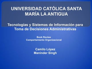 UNIVERSIDAD CATÓLICA SANTA
      MARÍA LA ANTIGUA

Tecnologías y Sistemas de Información para
   Toma de Decisiones Administrativas

                  Book Review
          Comportamiento Organizacional



                 Camilo López
                Maninder Singh
 