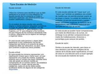 ∗ Escala nominal:
∗ Utiliza los números para identificar que un dato
pertenece a un grupo o a una categoría. Es
aquella escala que no presenta un orden o
dimensión particular, son observaciones que
pueden clasificarse o contarse.
∗ En el análisis de datos resulta más sencillo
asignar a ciertos atributos “etiquetas” numéricas
en lugar de utilizar datos complejos. Por ello
podemos utilizar un “1” para designar a las
mujeres y un “2” para designar a los hombres,
sin que ninguno de los números represente más
o menos, solamente con el objetivo de distinguir
y organizar datos.
∗ En esta escala cada persona u objeto debe
pertenecer a una y solamente una de las
categorías que tienen y el conjunto de estas
categorías debe ser exhaustivo; es decir, tiene
que contener a todos los casos posibles.
∗ Escala ordinal:
∗ En esta escala los números representan una
clasificación (mayor que o menor que), sin que
represente una unidad de medida, quedando
implícito que un número de mayor cantidad tiene
más alto grado de atributo medido en
comparación de un número menor. Se establece
una gradación u orden natural para las
categorías, cada uno de los datos puede
localizarse dentro de alguna de las categorías
disponibles.
Escala de intervalo:
En esta escala además del “mayor que” y el
“menor que” también se establece una unidad
de medida que nos permite precisar cuanto se
es mayor o menor. La unidad de medición es
arbitraria, el cero es convencional y pueden
existir cantidades negativas; la medición de la
temperatura y del coeficiente intelectual son
ejemplos de este tipo de escala.
En esta escala se pueden hacer comparaciones
por medio de diferencias o de sumas, sin
embargo no se admiten comparaciones por
medio de multiplicaciones, divisiones o
porcentajes pues carecen de sentido.
Escala de razón:
Similar a la escala de intervalo, pero tiene un
cero absoluto y por ello los múltiplos de los
valores de la escala serán significativos; el nivel
de votos en una elección sería un buen ejemplo
de una escala de medición de razón.
Tipos Escalas de Medición
 