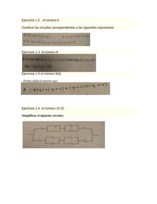 Ejercicios 1.2 el número 6

Construir los circuitos correspondientes a las siguientes expresiones




Ejercicios 1.3 el número 8




Ejercicios 1.4 el número 9(d)

. Probar deductivamente que:




Ejercicios 1.4 el número 15 (f)

Simplificar el siguiente circuito:
 