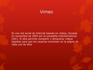 Vimeo
Es una red social de Internet basada en videos, lanzada
en noviembre de 2004 por la compañía InterActiveCorp
(IAC). ...