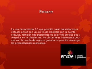 Emaze
Es una herramienta 2.0 que permite crear presentaciones
vistosas online con un sin fin de plantillas con la cuenta
g...