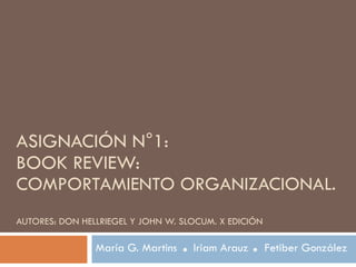 ASIGNACIÓN N°1: BOOK REVIEW:  COMPORTAMIENTO ORGANIZACIONAL.  AUTORES: DON HELLRIEGEL Y JOHN W. SLOCUM. X EDICIÓN María G. Martins  Iriam Arauz  Fetiber González 