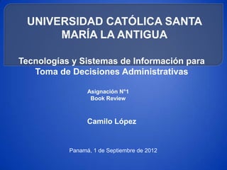 UNIVERSIDAD CATÓLICA SANTA
      MARÍA LA ANTIGUA

Tecnologías y Sistemas de Información para
   Toma de Decisiones Administrativas

                 Asignación N°1
                  Book Review



                 Camilo López


           Panamá, 1 de Septiembre de 2012
 