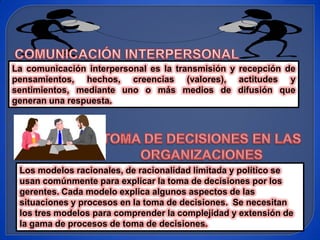 La comunicación interpersonal es la transmisión y recepción de
pensamientos, hechos, creencias (valores), actitudes y
sentimientos, mediante uno o más medios de difusión que
generan una respuesta.




 Los modelos racionales, de racionalidad limitada y político se
 usan comúnmente para explicar la toma de decisiones por los
 gerentes. Cada modelo explica algunos aspectos de las
 situaciones y procesos en la toma de decisiones. Se necesitan
 los tres modelos para comprender la complejidad y extensión de
 la gama de procesos de toma de decisiones.
 