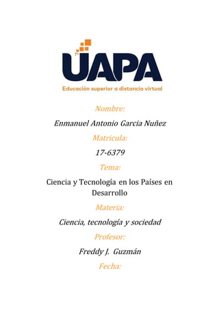 Nombre:
Enmanuel Antonio Garcia Nuñez
Matricula:
17-6379
Tema:
Ciencia y Tecnología en los Países en
Desarrollo
Materia:
Ciencia, tecnología y sociedad
Profesor:
Freddy J. Guzmán
Fecha:
 