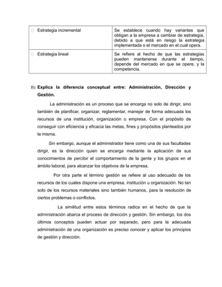  Estrategia incremental Se establece cuando hay variantes que
obligan a la empresa a cambiar de estrategia,
debido a que está en riesgo la estrategia
implementada o el mercado en el cual opera.
 Estrategia lineal Se refiere al hecho de que las estrategias
pueden mantenerse durante el tiempo,
depende del mercado en que se opere, y la
competencia.
B) Explica la diferencia conceptual entre: Administración, Dirección y
Gestión.
La administración es un proceso que se encarga no solo de dirigir, sino
también de planificar, organizar, reglamentar, manejar de forma adecuada los
recursos de una institución, organización o empresa. Con el propósito de
conseguir con eficiencia y eficacia las metas, fines y propósitos planteados por
la misma.
Sin embargo, aunque el administrador tiene como una de sus facultades
dirigir, es la dirección quien se encarga mediante la aplicación de sus
conocimientos de percibir el comportamiento de la gente y los grupos en el
ámbito laboral, para alcanzar los objetivos de la empresa.
Por otra parte el término gestión se refiere al uso adecuado de los
recursos de los cuales dispone una empresa, institución u organización. No tan
solo de los recursos materiales sino también humanos, para la resolución de
ciertos problemas o conflictos.
La similitud entre estos términos radica en el hecho de que la
administración abarca el proceso de dirección y gestión. Sin embargo, los dos
últimos conceptos pueden actuar por separado, pero para la adecuada
administración de una organización es preciso conocer y aplicar los principios
de gestión y dirección.
 