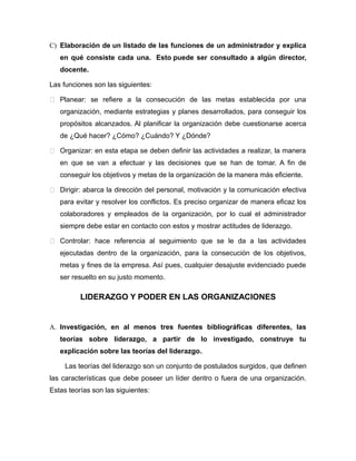 C) Elaboración de un listado de las funciones de un administrador y explica
en qué consiste cada una. Esto puede ser consultado a algún director,
docente.
Las funciones son las siguientes:
 Planear: se refiere a la consecución de las metas establecida por una
organización, mediante estrategias y planes desarrollados, para conseguir los
propósitos alcanzados. Al planificar la organización debe cuestionarse acerca
de ¿Qué hacer? ¿Cómo? ¿Cuándo? Y ¿Dónde?
 Organizar: en esta etapa se deben definir las actividades a realizar, la manera
en que se van a efectuar y las decisiones que se han de tomar. A fin de
conseguir los objetivos y metas de la organización de la manera más eficiente.
 Dirigir: abarca la dirección del personal, motivación y la comunicación efectiva
para evitar y resolver los conflictos. Es preciso organizar de manera eficaz los
colaboradores y empleados de la organización, por lo cual el administrador
siempre debe estar en contacto con estos y mostrar actitudes de liderazgo.
 Controlar: hace referencia al seguimiento que se le da a las actividades
ejecutadas dentro de la organización, para la consecución de los objetivos,
metas y fines de la empresa. Así pues, cualquier desajuste evidenciado puede
ser resuelto en su justo momento.
LIDERAZGO Y PODER EN LAS ORGANIZACIONES
A. Investigación, en al menos tres fuentes bibliográficas diferentes, las
teorías sobre liderazgo, a partir de lo investigado, construye tu
explicación sobre las teorías del liderazgo.
Las teorías del liderazgo son un conjunto de postulados surgidos, que definen
las características que debe poseer un líder dentro o fuera de una organización.
Estas teorías son las siguientes:
 