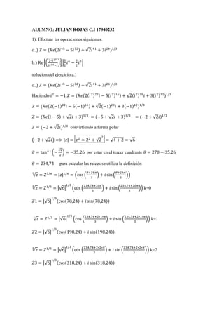 ALUMNO: JULIAN ROJAS C.I 17940232 
1). Efectuar las operaciones siguientes. 
푎. ) 푍 = (푅푒(2푖45 − 5푖32) + √2푖41 + 3푖24)1/3 
b.) Re {( 2+푖17 
3푖14−푖 
5 
2 
)} | 
푖6 − 
3 
2 
푖5| 
solucion del ejercicio a.) 
푎. ) 푍 = (푅푒(2푖45 − 5푖32) + √2푖41 + 3푖24)1/3 
Haciendo 푖2 = −1:푍 = (푅푒(2(푖2)22푖 − 5(푖2)16) + √2(푖2)20푖 + 3(푖2)12)1/3 
푍 = (푅푒(2(−1)22푖 − 5(−1)16) + √2(−1)20푖 + 3(−1)12)1/3 
푍 = (푅푒(푖 − 5) + √2푖 + 3)1/3 = (−5 + √2푖 + 3)1/3 = (−2 + √2푖)1/3 
푍 = (−2 + √2푖)1/3 convirtiendo a forma polar 
2 
= √4 + 2 = √6 
(−2 + √2푖) => |푧| = 푧2 = 22 + √2 
휃 = tan−1 (− √2 
2 
) = −35,26 por estar en el tercer cuadrante 휃 = 270 − 35,26 
휃 = 234,74 para calcular las raices se utiliza la definiciòn 
√푧 푛 = 푍1/푛 = |푧|1/푛 = (cos ( 
휃+2푘휋 
3 
휃+2푘휋 
) + 푖 sin ( 
3 
)) 
1/3 
√푧 3 = 푍1/3 = |√6| 
234,74+20휋 
(cos ( 
3 
234,74+20휋 
) + 푖 sin ( 
3 
)) k=0 
1/3 
푍1 = |√6| 
(cos(78,24) + 푖 sin(78,24)) 
1/3 
√푧 3 = 푍1/3 = |√6| 
234,74+2∗1∗휋 
(cos ( 
3 
234,74+2∗1∗휋 
) + 푖 sin ( 
3 
)) k=1 
1/3 
푍2 = |√6| 
(cos(198,24) + 푖 sin(198,24)) 
1/3 
√푧 3 = 푍1/3 = |√6| 
234,74+2∗2∗휋 
(cos ( 
3 
234,74+2∗2∗휋 
) + 푖 sin ( 
3 
)) k=2 
1/3 
푍3 = |√6| 
(cos(318,24) + 푖 sin(318,24)) 
 