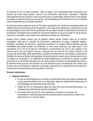 El docente de hoy no debe enfocarse sólo en darles a los estudiantes tanta información sino
permitir que entre todos puedan accesar a la información, seleccionar, manejarla y utilizarla
adecuadamente para sacarle el mayor provecho para su aprendizaje; además tener como objetos
de estudio la creciente influencia que ejercen las tecnologías de la información y la comunicación
sobre el desarrollo de sus propias personas.
Al principio autores sostenían que las TIC están requiriendo otro modelo de estudiante donde se
interese más por el proceso que por el producto y que sepa tomar decisiones y elección de su ruta
de aprendizaje; por tal razón son los profesores los que deben buscar la preparación para dominar
las Nuevas Tecnologías para transformar el proceso didáctico en el que el saber no tenga porque
rehacer en el profesor y que el alumno no solo sea el receptor de información.
Autores como Gisbert indican que el profesor deberá asumir nuevos roles en el entorno
tecnológico; debe ser un consultor de información, colaborador en grupo, trabajador solitario,
facilitador, proveedor de recursos y supervisor académico; en cambio Salinas describe algunas
habilidades que deben poseer los profesores y entre esas menciona que debe guiar a los
estudiantes en el uso de la base de información y conocimiento así como a los accesos a los
mismos para usar sus propios recursos, potenciar que los alumnos se vuelvan activos en el
proceso de aprendizaje, debe asesorarlos y gestionar el ambiente de aprendizaje y proporcionar
feedback de apoyo al trabajo del estudiante; de esta manera se quiere que el docente pase de ser
un experto en contenidos a un facilitador de aprendizajedonde se convierta en ocupar un papel
primordial en la innovación educativa por ser quien guiará el proceso de aprendizaje del alumno.
El docente tendrá que ser una persona con una formación para una educación de cambio cuya
función ahora está basada en aprender a aprender; deberá tener la capacidad de proporcionar a
los alumnos las herramientas que lo ayudaran a formarse.
Síntesis Individuales:
A. Katherine Quintero:
 El uso de las tecnologías se ha hecho muy frecuente dentro de nuestra sociedad por
lo que podemos deducir que en la educación debe ser fundamental introducirlas en
las estrategias de enseñanza de los docentes.
 Utilizar las TIC en la educación deben ser sólo como una herramienta de apoyo y no
remplazar el rol del docente ante los estudiantes.
 Se puede inferir que las TIC, solo capacitan y no educan, ya que son una
herramienta o medio de apoyo para la enseñanza pero nunca podría cumplir el rol
del docente en un aula de clases.
 