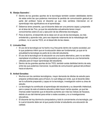 B. Gladys Saavedra´:
 Dentro de los grandes aportes de la tecnología también existen debilidades dentro
de estas entre las que podemos mencionar la perdida de comunicación gestual por
parte del profesor hacia el discente ya que más sentidos intervienen en el
aprendizaje más significativos es el aprendizaje.
 Debemos tener presente, que el docente debe ser una persona capaz y preparada
en el área de las Tics, ya que los estudiantes actualmente tienen mayor
conocimientos sobre el uso y ejecución de las diferentes tecnologías.
 Para el alumno, el desarrollo de la clase con el uso de las tecnologías, es más
entretenido y aprende más, pero eso depende netamente de la metodología del
profesor, no si usa las TICS, en el desarrollo de las clases.
C. Liniuska Díaz:
 El uso de la tecnología se ha hecho muy frecuente dentro de nuestra sociedad, por
lo que podemos inferir que en la educación debe ser fundamental, ya que en la
actualidad la tecnología es parte de la vida del estudiante.
 El uso de la tecnología en la educación es una buena alternativa, pero no se debe
reemplazar al profesor por una computadora ya que la misma es una herramienta
utilizada para el mayor aprendizaje del estudiante.
 Dentro de los grandes aportes de los TICS, también existe debilidad dentro de esta,
entre las que podemos mencionar, la perdida de comunicación gestual del profesor
hacia el alumno.
D. Anibal González:
 Muchos son los cambios tecnológicos, mayor demanda de ofertas de estudio para
preparar profesionales para el futuro, lo cual obliga por ende, que el docente debe
ser lo suficiente preparado y capaz en la tecnología, investigación sobre su área de
estudio.
 La tecnología ha contribuido al aprendizaje del estudiante y su desarrollo intelectual,
pero a pesar de esto el sistema educativo debe hacer ciertos ajustes, ya que las
mismas están haciendo que el discente aumente aún más los índices de fracasos,
debido al uso del internet para entrar a redes sociales y no a investigaciones
educativas.
 El discente de hoy domina la computadora y todo lo concerniente a la tecnología, por
lo cual el docente debe ser el que pueda brindar al estudiante una educación de
calidad.
 