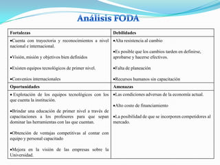 Fortalezas                                          Debilidades
 Cuenta con trayectoria y reconocimientos a nivel    Alta resistencia al cambio
nacional e internacional.
                                                     Es posible que los cambios tarden en definirse,
 Visión, misión y objetivos bien definidos          aprobarse y hacerse efectivos.

 Existen equipos tecnológicos de primer nivel.       Falta de planeación

 Convenios internacionales                           Recursos humanos sin capacitación
Oportunidades                                       Amenazas
 Explotación de los equipos tecnológicos con los     Las condiciones adversas de la economía actual.
que cuenta la institución.
                                                     Alto costo de financiamiento
 Brindar una educación de primer nivel a través de
capacitaciones a los profesores para que sepan La posibilidad de que se incorporen competidores al
dominar las herramientas con las que cuentan.      mercado.

 Obtención de ventajas competitivas al contar con
equipo y personal capacitado

 Mejora en la visión de las empresas sobre la
Universidad.
 