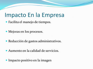 Impacto En la Empresa
 Facilita el manejo de tiempos.


 Mejoras en los procesos.


 Reducción de gastos administrativos.


 Aumento en la calidad de servicios.


 Impacto positivo en la imagen
 