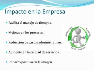 Impacto en la Empresa
 Facilita el manejo de tiempos.


 Mejoras en los procesos.


 Reducción de gastos administrativos.


 Aumento en la calidad de servicios.


 Impacto positivo en la imagen
 
