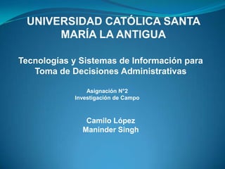 UNIVERSIDAD CATÓLICA SANTA
      MARÍA LA ANTIGUA

Tecnologías y Sistemas de Información para
   Toma de Decisiones Administrativas

                Asignación N°2
            Investigación de Campo



               Camilo López
              Maninder Singh
 