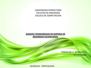 UNIVERSIDAD FERMIN TORO 
FACULTAD DE INGENIERIA 
ESCUELA DE COMPUTACION 
AVANCES TECNOLÓGICOS EN MATERIA DE 
SEGURIDAD OCUPACIONAL 
TERESA DEL C, MENDOZA S. 
C.I: 17659007 
ACARIGUA - PORTUGUESA 
 