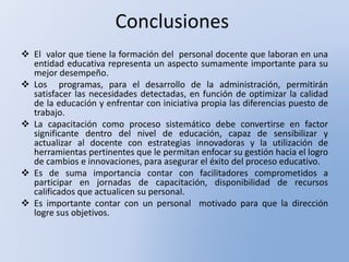 Conclusiones
 El valor que tiene la formación del personal docente que laboran en una
entidad educativa representa un aspecto sumamente importante para su
mejor desempeño.
 Los programas, para el desarrollo de la administración, permitirán
satisfacer las necesidades detectadas, en función de optimizar la calidad
de la educación y enfrentar con iniciativa propia las diferencias puesto de
trabajo.
 La capacitación como proceso sistemático debe convertirse en factor
significante dentro del nivel de educación, capaz de sensibilizar y
actualizar al docente con estrategias innovadoras y la utilización de
herramientas pertinentes que le permitan enfocar su gestión hacia el logro
de cambios e innovaciones, para asegurar el éxito del proceso educativo.
 Es de suma importancia contar con facilitadores comprometidos a
participar en jornadas de capacitación, disponibilidad de recursos
calificados que actualicen su personal.
 Es importante contar con un personal motivado para que la dirección
logre sus objetivos.
 