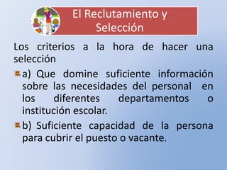El Reclutamiento y
Selección
Los criterios a la hora de hacer una
selección
a) Que domine suficiente información
sobre las necesidades del personal en
los diferentes departamentos o
institución escolar.
b) Suficiente capacidad de la persona
para cubrir el puesto o vacante.
 
