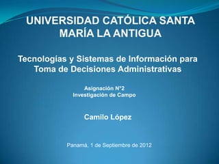 UNIVERSIDAD CATÓLICA SANTA
      MARÍA LA ANTIGUA

Tecnologías y Sistemas de Información para
   Toma de Decisiones Administrativas

                 Asignación N°2
             Investigación de Campo



                 Camilo López


           Panamá, 1 de Septiembre de 2012
 