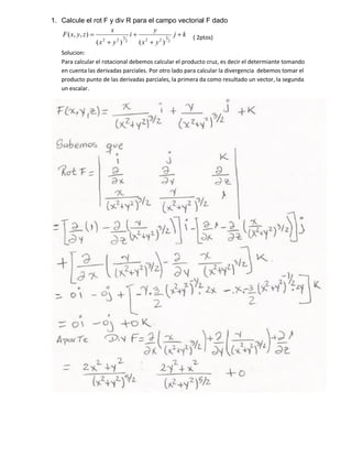 1. Calcule el rot F y div R para el campo vectorial F dado
kj
yx
y
i
yx
x
zyxF
2
3
222
3
22
)()(
),,( ( 2ptos)
Solucion:
Para calcular el rotacional debemos calcular el producto cruz, es decir el determiante tomando
en cuenta las derivadas parciales. Por otro lado para calcular la divergencia debemos tomar el
producto punto de las derivadas parciales, la primera da como resultado un vector, la segunda
un escalar.
 