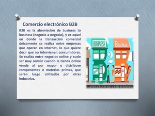 Comercio electrónico B2B
B2B es la abreviación de business to
business (negocio a negocio), y es aquel
en donde la transacción comercial
únicamente se realiza entre empresas
que operan en Internet, lo que quiere
decir que no intervienen consumidores.
Se realiza entre negocios online y suele
ser muy común cuando la tienda online
vende al por mayor o distribuye
componentes o materias primas, que
serán luego utilizados por otras
industrias.
 