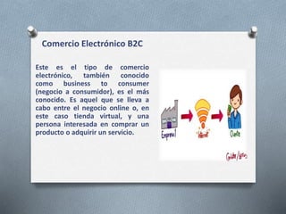 Comercio Electrónico B2C
Este es el tipo de comercio
electrónico, también conocido
como business to consumer
(negocio a consumidor), es el más
conocido. Es aquel que se lleva a
cabo entre el negocio online o, en
este caso tienda virtual, y una
persona interesada en comprar un
producto o adquirir un servicio.
 