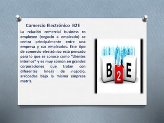 Comercio Electrónico B2E
La relación comercial business to
employee (negocio a empleado) se
centra principalmente entre una
empresa y sus empleados. Este tipo
de comercio electrónico está pensado
para lo que se conoce como “clientes
internos” y es muy común en grandes
corporaciones que tratan con
diferentes líneas de negocio,
arropadas bajo la misma empresa
matriz.
 