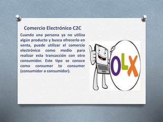 Comercio Electrónico C2C
Cuando una persona ya no utiliza
algún producto y busca ofrecerlo en
venta, puede utilizar el comercio
electrónico como medio para
realizar esta transacción con otro
consumidor. Este tipo se conoce
como consumer to consumer
(consumidor a consumidor).
 