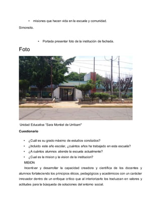 • misiones que hacen vida en la escuela y comunidad.
Simonsito.
• Portada presentar foto de la institución de fachada.
Foto
Unidad Educativa “Sara Montiel de Urribarri"
Cuestionario
• ¿Cuál es su grado máximo de estudios concluidos?
• ¿Incluido este año escolar, ¿cuántos años ha trabajado en esta escuela?
• ¿A cuántos alumnos atiende la escuela actualmente?
• ¿Cual es la mision y la vision de la institucion?
MISION
Incentivar y desarrollar la capacidad creadora y científica de los docentes y
alumnos fortaleciendo los principios éticos, pedagógicos y académicos con un carácter
innovador dentro de un enfoque crítico que al interiorizarlo los traduzcan en valores y
actitudes para la búsqueda de soluciones del entorno social.
 