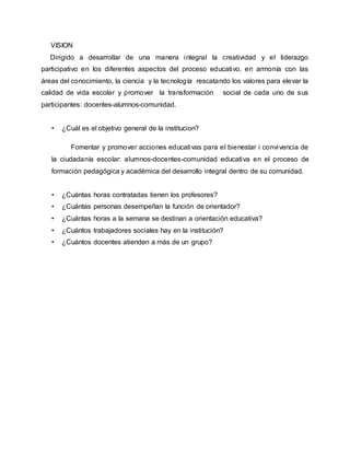 VISION
Dirigido a desarrollar de una manera integral la creatividad y el liderazgo
participativo en los diferentes aspectos del proceso educativo, en armonía con las
áreas del conocimiento, la ciencia y la tecnología rescatando los valores para elevar la
calidad de vida escolar y promover la transformación social de cada uno de sus
participantes: docentes-alumnos-comunidad.
• ¿Cuál es el objetivo general de la institucion?
Fomentar y promover acciones educativas para el bienestar i convivencia de
la ciudadanía escolar: alumnos-docentes-comunidad educativa en el proceso de
formación pedagógica y académica del desarrollo integral dentro de su comunidad.
• ¿Cuántas horas contratadas tienen los profesores?
• ¿Cuántas personas desempeñan la función de orientador?
• ¿Cuántas horas a la semana se destinan a orientación educativa?
• ¿Cuántos trabajadores sociales hay en la institución?
• ¿Cuántos docentes atienden a más de un grupo?
 