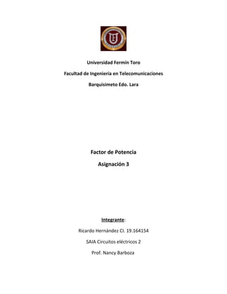 Universidad Fermín Toro

Facultad de Ingeniería en Telecomunicaciones

          Barquisimeto Edo. Lara




           Factor de Potencia

               Asignación 3




                Integrante:

      Ricardo Hernández CI. 19.164154

         SAIA Circuitos eléctricos 2

            Prof. Nancy Barboza
 