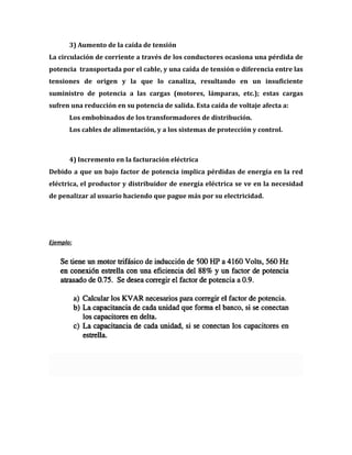 3) Aumento de la caída de tensión
La circulación de corriente a través de los conductores ocasiona una pérdida de
potencia transportada por el cable, y una caída de tensión o diferencia entre las
tensiones de origen y la que lo canaliza, resultando en un insuficiente
suministro de potencia a las cargas (motores, lámparas, etc.); estas cargas
sufren una reducción en su potencia de salida. Esta caída de voltaje afecta a:
       Los embobinados de los transformadores de distribución.
       Los cables de alimentación, y a los sistemas de protección y control.



       4) Incremento en la facturación eléctrica
Debido a que un bajo factor de potencia implica pérdidas de energía en la red
eléctrica, el productor y distribuidor de energía eléctrica se ve en la necesidad
de penalizar al usuario haciendo que pague más por su electricidad.




Ejemplo:
 