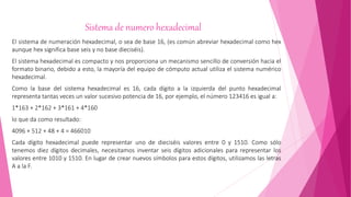 Sistema de numero hexadecimal
El sistema de numeración hexadecimal, o sea de base 16, (es común abreviar hexadecimal como hex
aunque hex significa base seis y no base dieciséis).
El sistema hexadecimal es compacto y nos proporciona un mecanismo sencillo de conversión hacia el
formato binario, debido a esto, la mayoría del equipo de cómputo actual utiliza el sistema numérico
hexadecimal.
Como la base del sistema hexadecimal es 16, cada dígito a la izquierda del punto hexadecimal
representa tantas veces un valor sucesivo potencia de 16, por ejemplo, el número 123416 es igual a:
1*163 + 2*162 + 3*161 + 4*160
lo que da como resultado:
4096 + 512 + 48 + 4 = 466010
Cada dígito hexadecimal puede representar uno de dieciséis valores entre 0 y 1510. Como sólo
tenemos diez dígitos decimales, necesitamos inventar seis dígitos adicionales para representar los
valores entre 1010 y 1510. En lugar de crear nuevos símbolos para estos dígitos, utilizamos las letras
A a la F.
 