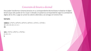 Conversión de binario a decimal
Para poder transformar números binarios en su correspondiente decimal basta multiplicar el dígito
binario (que sólo puede ser 0 o 1) por 2 elevado a la potencia correspondiente según la cantidad de
dígitos de la cifra. Luego se suman los valores obtenidos y se consigue el número final.
Ejemplos
100011= 1*2^5 + 0*2^4 + 0*2^3 + 0*2^2 + 1*2^1 + 1*2^0 =
32 + 0 + 0 + 0 + 2 + 1 =
35
101= 1*2^2 + 0*2^1 + 1*2^0 =
4 + 0 + 1 =
5
 